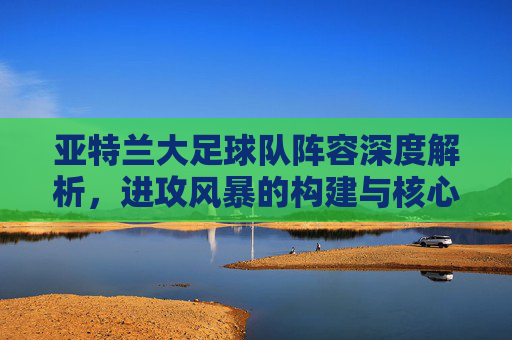 亚特兰大足球队阵容深度解析,进攻风暴的构建与核心力量