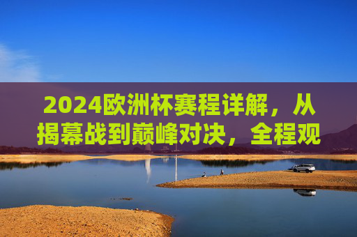 2024欧洲杯赛程详解，从揭幕战到巅峰对决，全程观赛指南，2024欧洲杯全程赛观赛指南，从揭幕战到巅峰对决详解