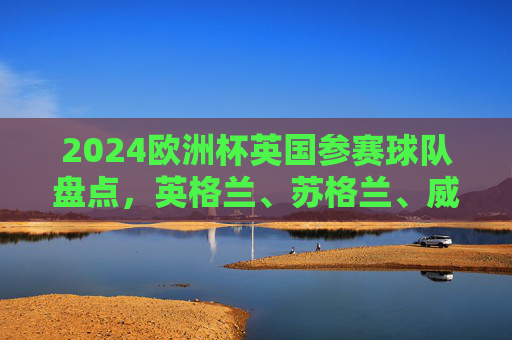 2024欧洲杯英国参赛球队盘点,英格兰、苏格兰、威尔士晋级,北爱尔兰无缘,2024欧洲杯,英国三队晋级,北爱尔兰无缘