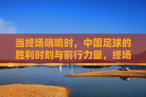 当终场哨响时,中国足球的胜利时刻与前行力量,终场哨响,中国足球的胜利时刻与前行力量