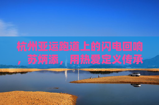 杭州亚运跑道上的闪电回响，苏炳添，用热爱定义传承，苏炳添亚运跑道闪电回响，热爱定义传承
