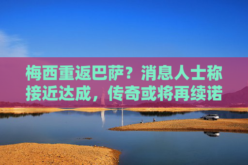 梅西重返巴萨?消息人士称接近达成,传奇或将再续诺坎普前缘,梅西重返巴萨接近达成,传奇诺坎普前缘或再续