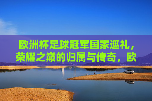 欧洲杯足球冠军国家巡礼，荣耀之巅的归属与传奇，欧洲杯冠军巡礼，荣耀之巅的归属与传奇