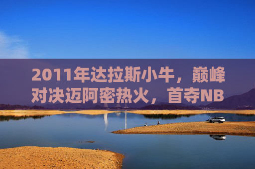 2011年达拉斯小牛,巅峰对决迈阿密热火,首夺NBA总冠军,2011年达拉斯小牛巅峰对决迈阿密热火首夺NBA总冠军