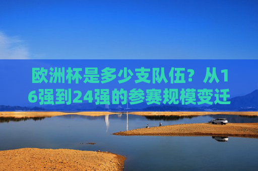欧洲杯是多少支队伍?从16强到24强的参赛规模变迁,欧洲杯参赛规模变迁,从16强到24强