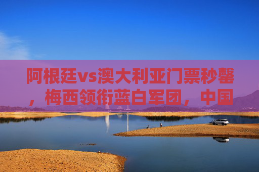 阿根廷vs澳大利亚门票秒罄,梅西领衔蓝白军团,中国球迷一票难求为巅峰对决狂热,阿根廷vs澳大利亚门票秒罄,梅西领衔引中国球迷一票难求狂热