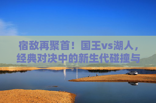 宿敌再聚首!国王vs湖人,经典对决中的新生代碰撞与西部格局之争,宿敌再聚首,国王vs湖人新生代碰撞与西部格局之争