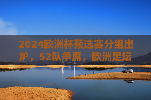 2024欧洲杯预选赛分组出炉，52队争席，欧洲足坛烽烟再起，2024欧洲杯预选赛分组出炉 52队争席欧洲足坛烽烟再起