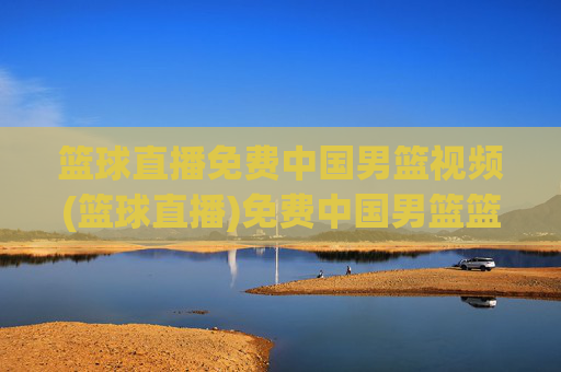 篮球直播免费中国男篮视频(篮球直播)免费中国男篮篮球直播视频
