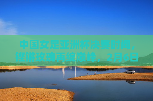 中国女足亚洲杯决赛时间，铿锵玫瑰再绽巅峰，2月6日决战日点燃全民期待，铿锵玫瑰2月6日决战亚洲杯巅峰