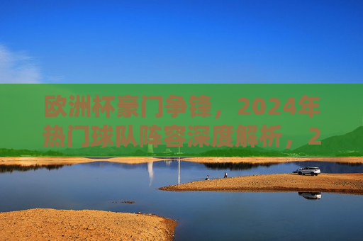 欧洲杯豪门争锋,2024年热门球队阵容深度解析,2024欧洲杯豪门争锋,热门球队阵容深度解析