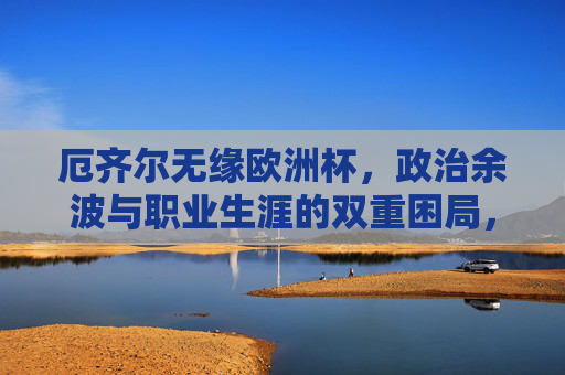 厄齐尔无缘欧洲杯,政治余波与职业生涯的双重困局,厄齐尔无缘欧洲杯,政治余波与职业生涯双重困局