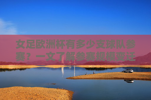 女足欧洲杯有多少支球队参赛？一文了解参赛规模变迁，女足欧洲杯参赛规模变迁