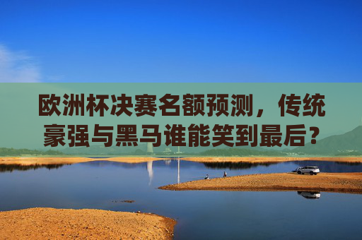 欧洲杯决赛名额预测,传统豪强与黑马谁能笑到最后?