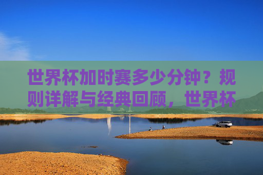 世界杯加时赛多少分钟？规则详解与经典回顾，世界杯加时赛多少分钟，规则详解与经典回顾