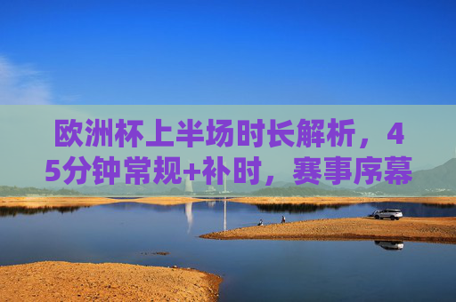 欧洲杯上半场时长解析,45分钟常规+补时,赛事序幕的精准节奏,欧洲杯上半场,45分钟常规+补时,赛事序幕精准节奏