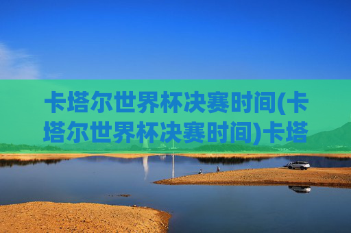 卡塔尔世界杯决赛时间(卡塔尔世界杯决赛时间)卡塔尔世界杯决赛时间
