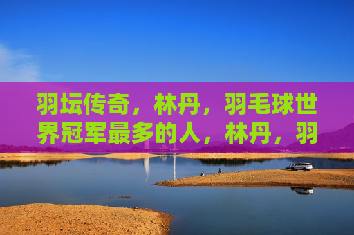 羽坛传奇，林丹，羽毛球世界冠军最多的人，林丹，羽坛传奇，羽毛球世界冠军最多的人