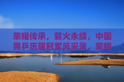 荣耀传承，薪火永续，中国男乒历届冠军风采录，荣耀薪火传，中国男乒历届冠军风采录