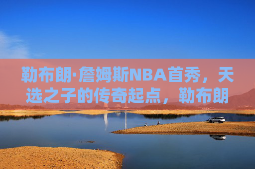 勒布朗·詹姆斯NBA首秀,天选之子的传奇起点,勒布朗·詹姆斯NBA首秀,天选之子的传奇起点