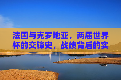 法国与克罗地亚，两届世界杯的交锋史，战绩背后的实力与韧性，法国克罗地亚两届世界杯交锋史，实力与韧性的较量
