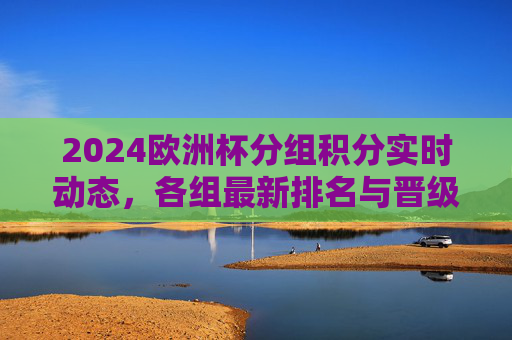 2024欧洲杯分组积分实时动态，各组最新排名与晋级形势解析，2024欧洲杯分组积分实时排名与晋级形势解析