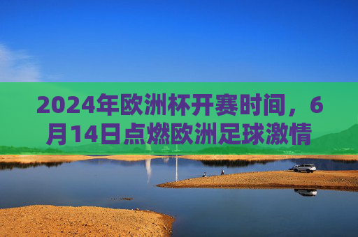2024年欧洲杯开赛时间,6月14日点燃欧洲足球激情