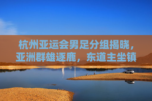 杭州亚运会男足分组揭晓，亚洲群雄逐鹿，东道主坐镇A组引关注，杭州亚运会男足分组揭晓，东道主坐镇A组引关注