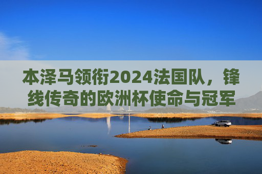 本泽马领衔2024法国队,锋线传奇的欧洲杯使命与冠军拼图,本泽马领衔法国锋线传奇,2024欧洲杯再拼冠军
