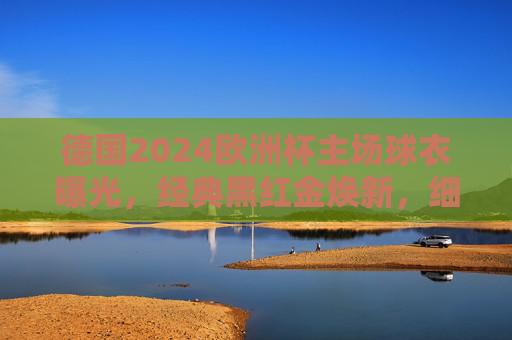 德国2024欧洲杯主场球衣曝光,经典黑红金焕新,细节致敬东道主荣耀,德国2024欧洲杯主场球衣,经典黑红金焕新致敬东道主荣耀