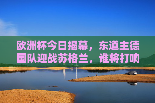 欧洲杯今日揭幕，东道主德国队迎战苏格兰，谁将打响第一枪？欧洲杯揭幕战，德国迎战苏格兰，谁打响第一枪？