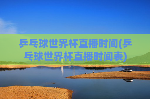 乒乓球世界杯直播时间(乒乓球世界杯直播时间表)