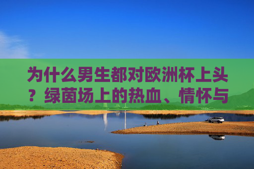 为什么男生都对欧洲杯上头?绿茵场上的热血、情怀与社交密码,男生为何为欧洲杯上头?绿茵场热血、情怀与社交密码