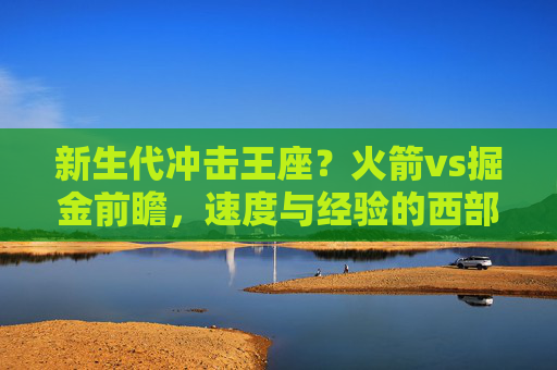 新生代冲击王座?火箭vs掘金前瞻,速度与经验的西部对决,火箭VS掘金,速度与经验的西部王座冲击战