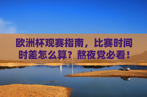欧洲杯观赛指南，比赛时间时差怎么算？熬夜党必看！欧洲杯观赛时差指南，熬夜党必看！