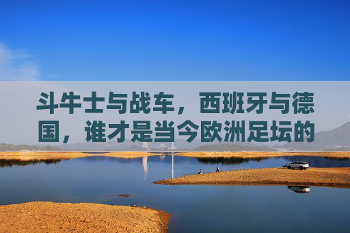 斗牛士与战车,西班牙与德国,谁才是当今欧洲足坛的更强者?