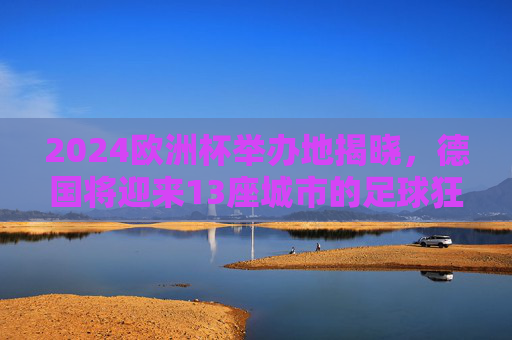 2024欧洲杯举办地揭晓，德国将迎来13座城市的足球狂欢，2024欧洲杯举办地揭晓，德国13城将迎足球狂欢