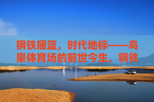 钢铁摇篮,时代地标——鸟巢体育场的前世今生,钢铁摇篮,时代地标——鸟巢的前世今生