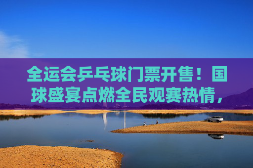 全运会乒乓球门票开售！国球盛宴点燃全民观赛热情，一票难求背后的乒乓热潮，全运会乒乓球门票开售点燃全民乒乓热潮，一票难求彰显国球魅力
