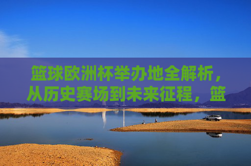 篮球欧洲杯举办地全解析，从历史赛场到未来征程，篮球欧洲杯举办地全解析，历史赛场到未来征程