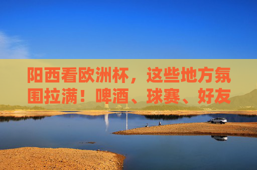阳西看欧洲杯,这些地方氛围拉满!啤酒、球赛、好友,夏夜就该这么过!阳西夏夜看欧洲杯,啤酒、球赛、好友,氛围拉满!