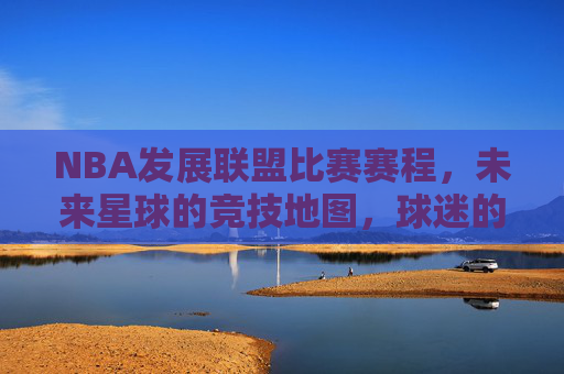 NBA发展联盟比赛赛程,未来星球的竞技地图,球迷的观赛指南