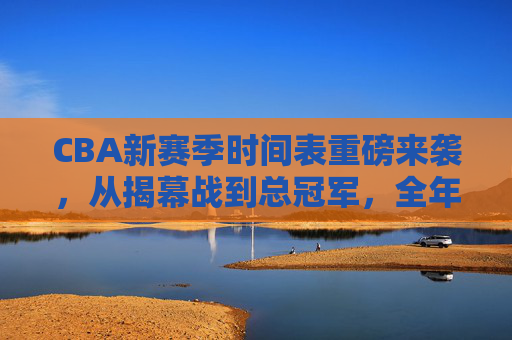 CBA新赛季时间表重磅来袭,从揭幕战到总冠军,全年赛程速览