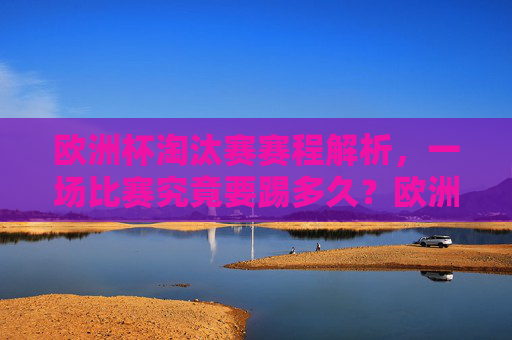 欧洲杯淘汰赛赛程解析，一场比赛究竟要踢多久？欧洲杯淘汰赛赛程解析，一场比赛究竟要踢多久？