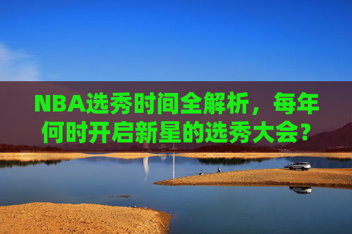 NBA选秀时间全解析，每年何时开启新星的选秀大会？NBA选秀时间全解析，每年新星大会何时开启？