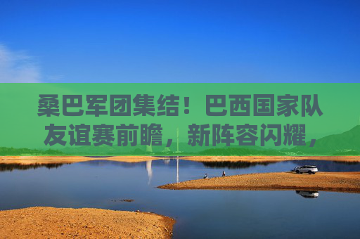 桑巴军团集结！巴西国家队友谊赛前瞻，新阵容闪耀，剑指大赛热身，桑巴军团新阵容集结 友谊赛剑指大赛热身