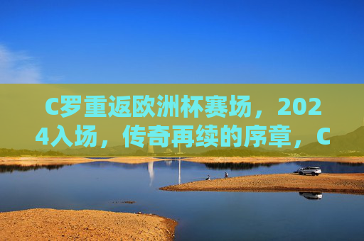 C罗重返欧洲杯赛场,2024入场,传奇再续的序章,C罗重返2024欧洲杯,传奇再续序章