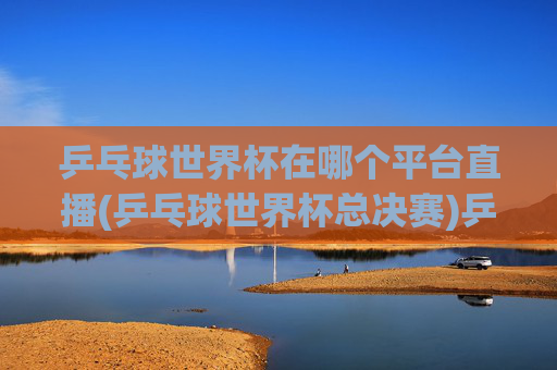 乒乓球世界杯在哪个平台直播(乒乓球世界杯总决赛)乒乓球世界杯总决赛哪个平台直播
