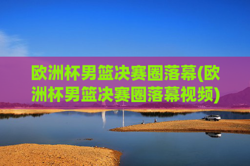 欧洲杯男篮决赛圈落幕(欧洲杯男篮决赛圈落幕视频)