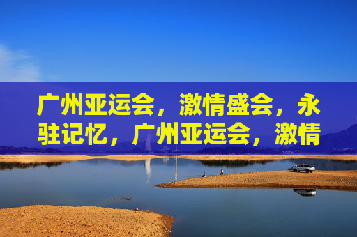 广州亚运会,激情盛会,永驻记忆,广州亚运会,激情盛会,永驻记忆